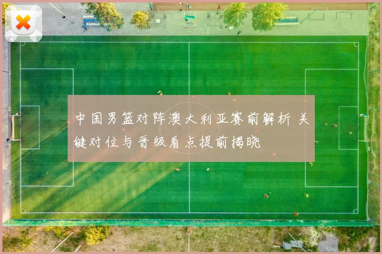 中国男篮对阵澳大利亚赛前解析 关键对位与晋级看点提前揭晓