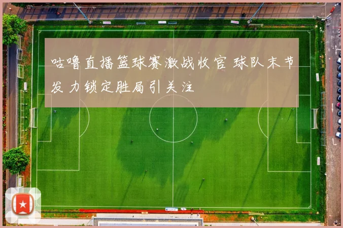 咕噜直播篮球赛激战收官 球队末节发力锁定胜局引关注