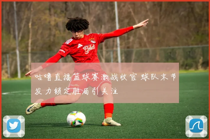 咕噜直播篮球赛激战收官 球队末节发力锁定胜局引关注