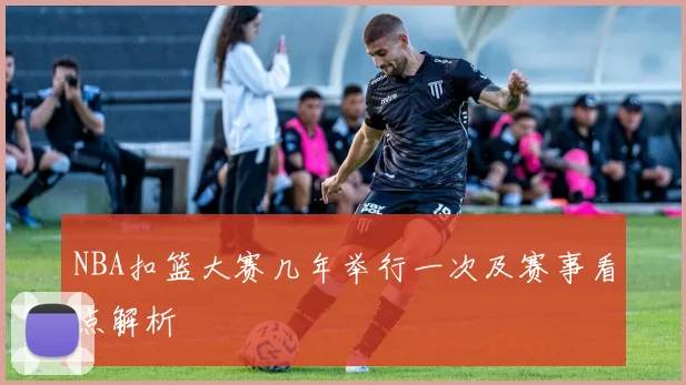 NBA扣篮大赛几年举行一次及赛事看点解析