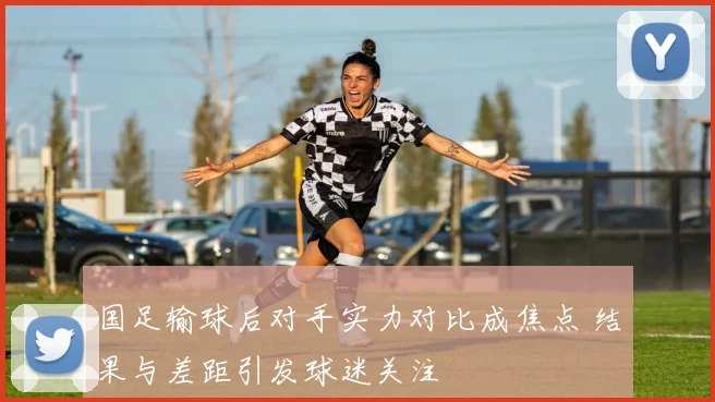 国足输球后对手实力对比成焦点 结果与差距引发球迷关注
