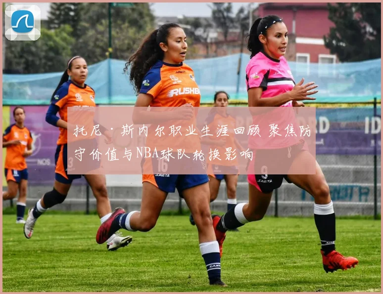 托尼·斯内尔职业生涯回顾 聚焦防守价值与NBA球队轮换影响