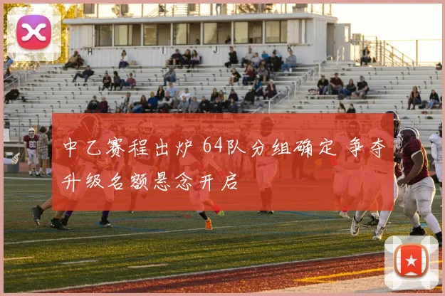 中乙赛程出炉 64队分组确定 争夺升级名额悬念开启