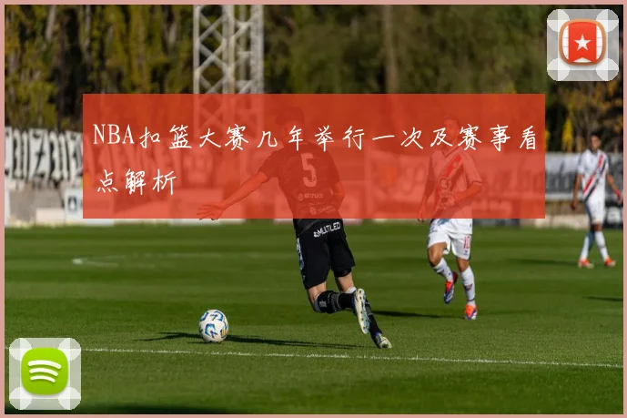 NBA扣篮大赛几年举行一次及赛事看点解析