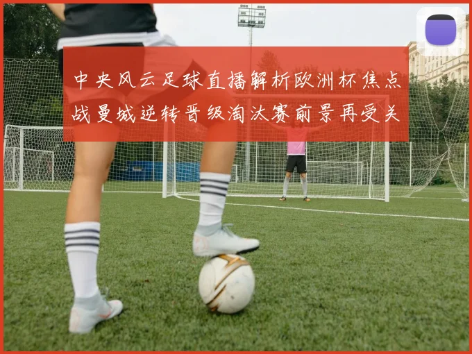 中央风云足球直播解析欧洲杯焦点战曼城逆转晋级淘汰赛前景再受关注